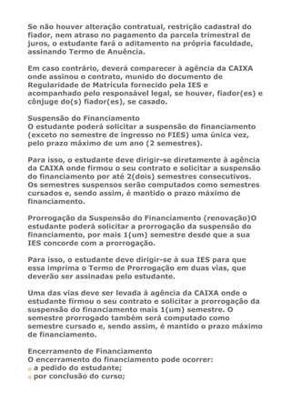 Se não houver alteração contratual, restrição cadastral do
fiador, nem atraso no pagamento da parcela trimestral de
juros, o estudante fará o aditamento na própria faculdade,
assinando Termo de Anuência.

Em caso contrário, deverá comparecer à agência da CAIXA
onde assinou o contrato, munido do documento de
Regularidade de Matrícula fornecido pela IES e
acompanhado pelo responsável legal, se houver, fiador(es) e
cônjuge do(s) fiador(es), se casado.

Suspensão do Financiamento
O estudante poderá solicitar a suspensão do financiamento
(exceto no semestre de ingresso no FIES) uma única vez,
pelo prazo máximo de um ano (2 semestres).

Para isso, o estudante deve dirigir-se diretamente à agência
da CAIXA onde firmou o seu contrato e solicitar a suspensão
do financiamento por até 2(dois) semestres consecutivos.
Os semestres suspensos serão computados como semestres
cursados e, sendo assim, é mantido o prazo máximo de
financiamento.

Prorrogação da Suspensão do Financiamento (renovação)O
estudante poderá solicitar a prorrogação da suspensão do
financiamento, por mais 1(um) semestre desde que a sua
IES concorde com a prorrogação.

Para isso, o estudante deve dirigir-se à sua IES para que
essa imprima o Termo de Prorrogação em duas vias, que
deverão ser assinadas pelo estudante.

Uma das vias deve ser levada à agência da CAIXA onde o
estudante firmou o seu contrato e solicitar a prorrogação da
suspensão do financiamento mais 1(um) semestre. O
semestre prorrogado também será computado como
semestre cursado e, sendo assim, é mantido o prazo máximo
de financiamento.

Encerramento de Financiamento
O encerramento do financiamento pode ocorrer:
 a pedido do estudante;
 por conclusão do curso;
 
