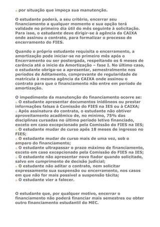 por situação que impeça sua manutenção.

O estudante poderá, a seu critério, encerrar seu
financiamento a qualquer momento e sua opção terá
validade no primeiro dia útil do mês seguinte à solicitação.
Para isso, o estudante deve dirigir-se à agência da CAIXA
onde assinou o contrato, para formalizar o processo de
encerramento do FIES.

Quando o próprio estudante requisita o encerramento, a
amortização pode iniciar-se no primeiro mês após o
Encerramento ou ser postergada, respeitando os 6 meses de
carência até o inicio da Amortização – fase I. No último caso,
o estudante obriga-se a apresentar, semestralmente nos
períodos de Aditamento, comprovante de regularidade de
matrícula à mesma agência da CAIXA onde assinou o
contrato para que o financiamento não entre em período de
amortização.

O impedimento da manutenção do financiamento ocorre se:
  O estudante apresentar documentos inidôneos ou prestar
informações falsas à Comissão do FIES na IES ou à CAIXA;
  Após assinatura do contrato, o estudante não obtiver
aproveitamento acadêmico de, no mínimo, 75% das
disciplinas cursadas no último período letivo financiado,
exceto em caso excepcionado pela Comissão do FIES na IES;
  O estudante mudar de curso após 18 meses de ingresso no
FIES;
  O estudante mudar de curso mais de uma vez, sob o
amparo do financiamento;
  O estudante ultrapassar o prazo máximo de financiamento,
exceto em caso excepcionado pela Comissão do FIES na IES;
  O estudante não apresentar novo fiador quando solicitado,
salvo em cumprimento de decisão judicial;
  O estudante não aditar o contrato, nem solicitar
expressamente sua suspensão ou encerramento, nos casos
em que não for mais possível a suspensão tácita;
  O estudante vier a falecer.


O estudante que, por qualquer motivo, encerrar o
financiamento não poderá financiar mais semestres ou obter
outro financiamento estudantil do MEC.
 