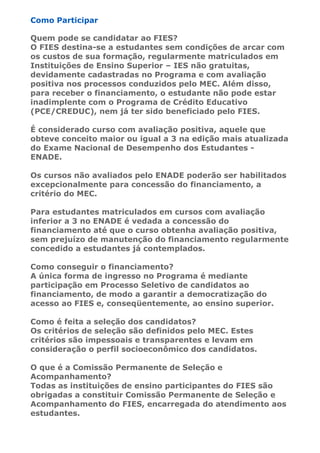 Como Participar

Quem pode se candidatar ao FIES?
O FIES destina-se a estudantes sem condições de arcar com
os custos de sua formação, regularmente matriculados em
Instituições de Ensino Superior – IES não gratuitas,
devidamente cadastradas no Programa e com avaliação
positiva nos processos conduzidos pelo MEC. Além disso,
para receber o financiamento, o estudante não pode estar
inadimplente com o Programa de Crédito Educativo
(PCE/CREDUC), nem já ter sido beneficiado pelo FIES.

É considerado curso com avaliação positiva, aquele que
obteve conceito maior ou igual a 3 na edição mais atualizada
do Exame Nacional de Desempenho dos Estudantes -
ENADE.

Os cursos não avaliados pelo ENADE poderão ser habilitados
excepcionalmente para concessão do financiamento, a
critério do MEC.

Para estudantes matriculados em cursos com avaliação
inferior a 3 no ENADE é vedada a concessão do
financiamento até que o curso obtenha avaliação positiva,
sem prejuízo de manutenção do financiamento regularmente
concedido a estudantes já contemplados.

Como conseguir o financiamento?
A única forma de ingresso no Programa é mediante
participação em Processo Seletivo de candidatos ao
financiamento, de modo a garantir a democratização do
acesso ao FIES e, conseqüentemente, ao ensino superior.

Como é feita a seleção dos candidatos?
Os critérios de seleção são definidos pelo MEC. Estes
critérios são impessoais e transparentes e levam em
consideração o perfil socioeconômico dos candidatos.

O que é a Comissão Permanente de Seleção e
Acompanhamento?
Todas as instituições de ensino participantes do FIES são
obrigadas a constituir Comissão Permanente de Seleção e
Acompanhamento do FIES, encarregada do atendimento aos
estudantes.
 