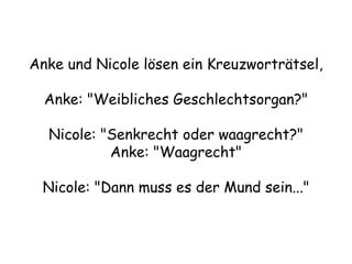 Anke und Nicole lösen ein Kreuzworträtsel, Anke: &quot;Weibliches Geschlechtsorgan?&quot; Nicole: &quot;Senkrecht oder waagrecht?&quot; Anke: &quot;Waagrecht&quot; Nicole: &quot;Dann muss es der Mund sein...&quot; 