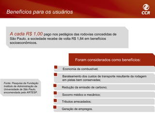 Benefícios para os usuários



     A cada R$ 1,00 pago nos pedágios das rodovias concedidas de
     São Paulo, a sociedade recebe de volta R$ 1,84 em benefícios
     socioeconômicos.




                                              Foram considerados como benefícios:

                                      Economia de combustível;

                                     Barateamento dos custos de transporte resultante da rodagem
                                     em pistas bem conservadas;
Fonte: Pesquisa da Fundação
Instituto de Administração da        Redução da emissão de carbono;
Universidade de São Paulo,
encomendada pela ARTESP.
                                     Socorro médico e mecânico;

                                     Tributos arrecadados;

                                     Geração de empregos.
 
