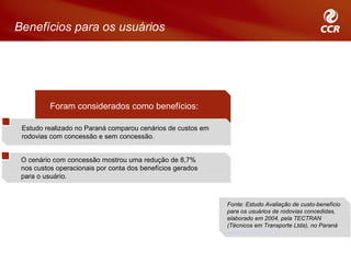 Benefícios para os usuários




          Foram considerados como benefícios:

 Estudo realizado no Paraná comparou cenários de custos em
 rodovias com concessão e sem concessão.


 O cenário com concessão mostrou uma redução de 8,7%
 nos custos operacionais por conta dos benefícios gerados
 para o usuário.



                                                             Fonte: Estudo Avaliação de custo-benefício
                                                             para os usuários de rodovias concedidas,
                                                             elaborado em 2004, pela TECTRAN
                                                             (Técnicos em Transporte Ltda), no Paraná
                                                             www.tectran.com.br
 