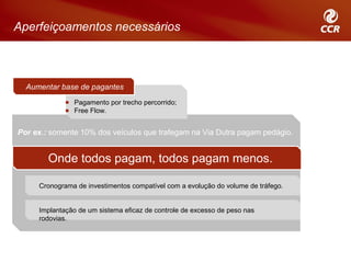 Aperfeiçoamentos necessários



  Aumentar base de pagantes
               Pagamento por trecho percorrido;
               Free Flow.


Por ex.: somente 10% dos veículos que trafegam na Via Dutra pagam pedágio.


        Onde todos pagam, todos pagam menos.

     Cronograma de investimentos compatível com a evolução do volume de tráfego.


     Implantação de um sistema eficaz de controle de excesso de peso nas
     rodovias.
 
