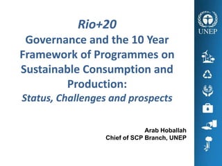 Rio+20
 Governance and the 10 Year
Framework of Programmes on
Sustainable Consumption and
        Production:
Status, Challenges and prospects

                              Arab Hoballah
                 Chief of SCP Branch, UNEP
 