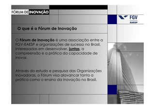 O que é o Fórum de Inovação

O Fórum de Inovação é uma associação entre a
FGV-EAESP e organizações de sucesso no Brasil,
interessadas em desenvolver, juntas, a
compreensão e a prática da capacidade de
inovar.


Através do estudo e pesquisa das Organizações
Inovadoras, o Fórum visa alavancar tanto a
prática como o ensino da Inovação no Brasil.
 