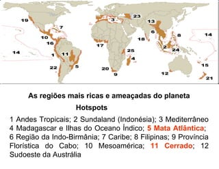 As regiões mais ricas e ameaçadas do planeta
                    Hotspots
1 Andes Tropicais; 2 Sundaland (Indonésia); 3 Mediterrâneo
4 Madagascar e Ilhas do Oceano Índico; 5 Mata Atlântica;
6 Região da Indo-Birmânia; 7 Caribe; 8 Filipinas; 9 Província
Florística do Cabo; 10 Mesoamérica; 11 Cerrado; 12
Sudoeste da Austrália
 