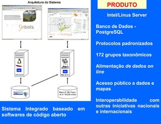 PRODUTO
                                   Intel/Linus Server

                               Banco de Dados -
                               PostgreSQL

                               Protocolos padronizados

                               172 grupos taxonômicos

                               Alimentação de dados on
                               line

                               Acesso público a dados e
                               mapas

                               Interoperabilidade      com
                               outras iniciativas nacionais
Sistema Integrado baseado em
                               e internacionais
softwares de código aberto
 