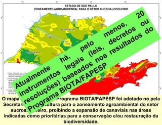 20
                                                os s
                                                    ,      ou
                                              en eto
                                           m cr              do
                                                        os
                                             de ltad
                                   elo is,
                                  p e           su
                             , s ( o  l s re
                          há ai        n
                  te s      leg ados SP
               en to ase APE
       tu ualm men ) b A/F
     A tr            es IOT
          s luçõ a B
       in o pelo Programa BIOTA/FAPESP foi adotado no pela
O mapa produzido am
          resAgricultura para o zoneamento agroambiental do setor
Secretaria da og
                 r
            Pr
   sucroalcooleiro, proibindo a expansão de canaviais nas áreas
indicadas como prioritárias para a conservação e/ou restauração da
                          biodiversidade.
 