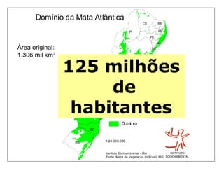 Domínio da Mata Atlântica
                                                              CE        RN

                                                    PI                   PB
                                                                   PE
                                                                        AL
Área original:                                                     SE

1.306 mil km2                                       BA



                 125 milhõesGO    DF




                 MS
                      de                 MG
                                                         ES




                  habitantes
                             SP
                                               RJ


                       PR

                                              Dominio
                            SC


                  RS               1:24.000.000


                                   Instituto Socioambiental - ISA
                                   Fonte: Mapa de Vegetação do Brasil, IBGE , 1993
 