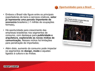 • Embora o Brasil não figure entre os principais
exportadores de bens e serviços criativos, setor
já representa uma parcela importante da
economia brasileira (~1 milhão de ocupações
formais),
• Há oportunidade para crescimento das
empresas brasileiras nos segmentos de
consumo, com destaque para publicidade e
arquitetura, explorando as novas mídias de
comunicação. Nesses nichos há limitações
para penetração de importados;
• Além disto, aumento do consumo pode impactar
os segmentos de design, moda e aqueles
ligados à cultura e às mídias.
Oportunidades para o Brasil
 