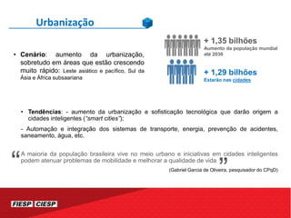 • Tendências: - aumento da urbanização e sofisticação tecnológica que darão origem a
cidades inteligentes (“smart cities”);
- Automação e integração dos sistemas de transporte, energia, prevenção de acidentes,
saneamento, água, etc.
A maioria da população brasileira vive no meio urbano e iniciativas em cidades inteligentes
podem atenuar problemas de mobilidade e melhorar a qualidade de vida
(Gabriel Garcia de Oliveira, pesquisador do CPqD)
Urbanização
“
+ 1,35 bilhões
Aumento da população mundial
até 2030
+ 1,29 bilhões
Estarão nas cidades
• Cenário: aumento da urbanização,
sobretudo em áreas que estão crescendo
muito rápido: Leste asiático e pacífico, Sul da
Ásia e África subsaariana
“
 