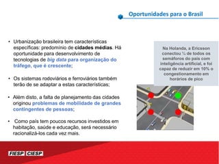 Oportunidades para o Brasil
Na Holanda, a Ericsson
conectou ¼ de todos os
semáforos do país com
inteligência artificial, e foi
capaz de reduzir em 10% o
congestionamento em
horários de pico
• Urbanização brasileira tem características
específicas: predomínio de cidades médias. Há
oportunidade para desenvolvimento de
tecnologias de big data para organização do
tráfego, que é crescente;
• Os sistemas rodoviários e ferroviários também
terão de se adaptar a estas características;
• Além disto, a falta de planejamento das cidades
originou problemas de mobilidade de grandes
contingentes de pessoas;
• Como país tem poucos recursos investidos em
habitação, saúde e educação, será necessário
racionalizá-los cada vez mais.
 