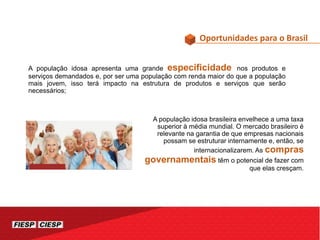 Oportunidades para o Brasil
A população idosa apresenta uma grande especificidade nos produtos e
serviços demandados e, por ser uma população com renda maior do que a população
mais jovem, isso terá impacto na estrutura de produtos e serviços que serão
necessários;
A população idosa brasileira envelhece a uma taxa
superior à média mundial. O mercado brasileiro é
relevante na garantia de que empresas nacionais
possam se estruturar internamente e, então, se
internacionalizarem. As compras
governamentais têm o potencial de fazer com
que elas cresçam.
 