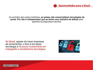 Oportunidades para o Brasil
Ao contrário das outras indústrias, os países não comercializam tecnologias de
ponta. Por isto é indispensável que se tenha uma indústria da defesa para
garantia da segurança nacional
No Brasil, apesar de haver empresas
de armamentos, o foco é em baixa
tecnologia e há pouco investimento em
criptografia e transferência tecnológica
 