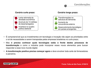 • É compreensível que os investimentos em tecnologia e inovação não sejam as prioridades entre
o rol de necessidades a serem transpostas pelas empresas brasileiras no curto prazo;
• Mas é preciso conhecer quais tecnologias estão à frente destes processos de
transformação e como a indústria pode incorporar esses novos elementos para buscar
responder a esse novo mundo digital;
• A transformação positiva precisa começar agora e deve envolver toda sorte de fornecedores
e parceiros.
Considerações
*Fonte: Folha de São Paulo, 07/08/18
Cenário curto prazo:
Lenta retomada da
atividade econômica
Acúmulo de 13 milhões
de desempregados
Incerteza no quadro
político-eleitoral
Cenário longo prazo:
Transformações na
estrutura de demanda
Aumento da
concorrência externa
Desenvolvimento tecnológico
em países emergentes
 