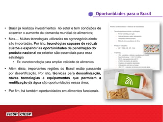 • Brasil já realizou investimentos no setor e tem condições de
absorver o aumento da demanda mundial de alimentos;
• Mas.... Muitas tecnologias utilizadas no agronegócio ainda
são importadas. Por isto, tecnologias capazes de reduzir
custos e expandir as oportunidades de penetração do
produto nacional no exterior são essenciais para essa
estratégia
• Ex: nanotecnologia para ampliar validade de alimentos
• Além disto, importantes regiões do Brasil estão passando
por desertificação. Por isto, técnicas para dessalinização,
novas tecnologias e equipamentos que permitem a
reutilização da água são oportunidades nessa área;
• Por fim, há também oportunidades em alimentos funcionais.
Oportunidades para o Brasil
 