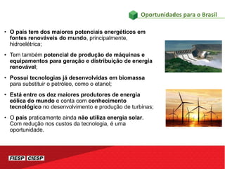 • O país tem dos maiores potenciais energéticos em
fontes renováveis do mundo, principalmente,
hidroelétrica;
• Tem também potencial de produção de máquinas e
equipamentos para geração e distribuição de energia
renovável;
• Possui tecnologias já desenvolvidas em biomassa
para substituir o petróleo, como o etanol;
• Está entre os dez maiores produtores de energia
eólica do mundo e conta com conhecimento
tecnológico no desenvolvimento e produção de turbinas;
• O país praticamente ainda não utiliza energia solar.
Com redução nos custos da tecnologia, é uma
oportunidade.
Oportunidades para o Brasil
 
