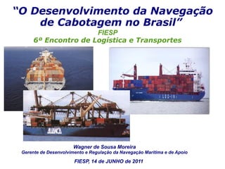 “O Desenvolvimento da Navegação
    de Cabotagem no Brasil”
                      FIESP
      6º Encontro de Logística e Transportes




                       Wagner de Sousa Moreira
 Gerente de Desenvolvimento e Regulação da Navegação Marítima e de Apoio

                       FIESP, 14 de JUNHO de 2011
 