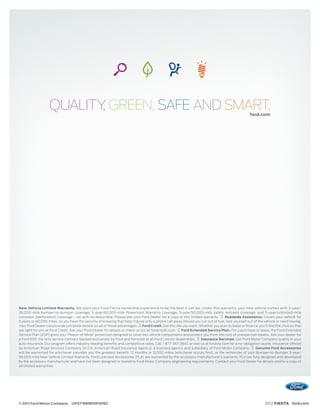 QUALITY GREEN, SAFE AND SMART.
                          ,                                                                                                                     ford.com




New Vehicle Limited Warranty. We want your Ford Fiesta ownership experience to be the best it can be. Under this warranty, your new vehicle comes with 3-year/
36,000-mile bumper-to-bumper coverage, 5-year/60,000-mile Powertrain Warranty coverage, 5-year/50,000-mile safety restraint coverage, and 5-year/unlimited-mile
corrosion (perforation) coverage – all with no deductible. Please ask your Ford Dealer for a copy of this limited warranty.     Roadside Assistance. Covers your vehicle for
5 years or 60,000 miles, so you have the security of knowing that help may be only a phone call away should you run out of fuel, lock yourself out of the vehicle or need towing.
Your Ford Dealer can provide complete details on all of these advantages. Ford Credit. Get the ride you want. Whether you plan to lease or ﬁnance, you’ll ﬁnd the choices that
are right for you at Ford Credit. Ask your Ford Dealer for details or check us out at fordcredit.com. Ford Extended Service Plan. For a purchase or lease, the Ford Extended
Service Plan (ESP) gives you “Peace-of-Mind” protection designed to cover key vehicle components and protect you from the cost of unexpected repairs. Ask your dealer for
a Ford ESP, the only service contract backed exclusively by Ford and honored at all Ford Lincoln dealerships.    Insurance Services. Get Ford Motor Company quality in your
auto insurance. Our program offers industry-leading beneﬁts and competitive rates. Call 1-877-367-3847, or visit us at fordvip.com for a no-obligation quote. Insurance offered
by American Road Services Company (in CA, American Road Insurance Agency), a licensed agency and subsidiary of Ford Motor Company.                  Genuine Ford Accessories
will be warranted for whichever provides you the greatest benefit: 12 months or 12,000 miles (whichever occurs first), or the remainder of your Bumper-to-Bumper 3-year/
36,000-mile New Vehicle Limited Warranty. Ford Licensed Accessories (FLA) are warranted by the accessory manufacturer’s warranty. FLA are fully designed and developed
by the accessory manufacturer and have not been designed or tested to Ford Motor Company engineering requirements. Contact your Ford Dealer for details and/or a copy of
all limited warranties.




© 2011 Ford Motor Company 12FSTWEBPDFSPEC                                                                                                                 2012 FIESTA ford.com
 