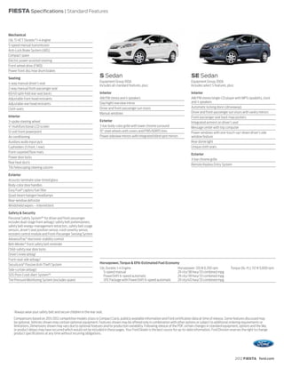 FIESTA Specifications | Standard Features



Mechanical
1.6L Ti-VCT Duratec® I-4 engine
5-speed manual transmission
Anti-Lock Brake System (ABS)
Compact spare
Electric power-assisted steering
Front-wheel drive (FWD)
Power front disc/rear drum brakes

Seating
                                                                       S Sedan                                                        SE Sedan
                                                                       Equipment Group 100A                                           Equipment Group 200A
4-way manual driver’s seat
                                                                       Includes all standard features, plus:                          Includes select S features, plus:
2-way manual front-passenger seat
60/40 split-fold rear seat backs                                       Interior                                                       Interior
Adjustable front head restraints                                       AM/FM stereo and 4 speakers                                    AM/FM stereo/single-CD player with MP3 capability, clock
                                                                       Day/night rearview mirror                                      and 4 speakers
Adjustable rear head restraints
                                                                       Driver and front-passenger sun visors                          Automatic locking doors (driveaway)
Cloth seats
                                                                       Manual windows                                                 Driver and front-passenger sun visors with vanity mirrors
Interior                                                                                                                              Front-passenger seat back map pockets
3-spoke steering wheel                                                 Exterior                                                       Integrated armrest on driver’s seat
4" multifunctional LCD screen                                          3-bar body-color grille with lower chrome surround             Message center with trip computer
12-volt front powerpoint                                               15" steel wheels with covers and P185/60R15 tires              Power windows with one-touch-up/-down driver’s side
Air conditioning                                                       Power sideview mirrors with integrated blind spot mirrors      window feature
Auxiliary audio input jack                                                                                                            Rear dome light
Cupholders (5 front, 1 rear)                                                                                                          Unique cloth seats
Front carpeted floor mats
                                                                                                                                      Exterior
Power door locks
                                                                                                                                      3-bar chrome grille
Rear heat ducts
                                                                                                                                      Remote Keyless Entry System
Tilt/telescoping steering column

Exterior
Acoustic-laminate solar-tinted glass
Body-color door handles
Easy Fuel® capless fuel filler
Quad-beam halogen headlamps
Rear-window defroster
Windshield wipers – Intermittent

Safety & Security
Personal Safety System™ for driver and front passenger
includes dual-stage front airbags,1 safety belt pretensioners,
safety belt energy-management retractors, safety belt usage
sensors, driver’s seat position sensor, crash severity sensor,
restraint control module and Front-Passenger Sensing System
AdvanceTrac® electronic stability control
Belt-Minder ® front safety belt reminder
Child-safety rear door locks
Driver’s knee airbag1
Front-seat side airbags1
SecuriLock® Passive Anti-Theft System                                  Horsepower, Torque & EPA-Estimated Fuel Economy
Side-curtain airbags1                                                  1.6L Duratec I-4 Engine                          Horsepower: 120 @ 6,350 rpm                 Torque (lb.-ft.): 112 @ 5,000 rpm
                                                                          5-speed manual                                29 city/38 hwy/33 combined mpg
SOS Post-Crash Alert System™                                              PowerShift 6-speed automatic                  29 city/39 hwy/33 combined mpg
Tire Pressure Monitoring System (excludes spare)                          SFE Package with PowerShift 6-speed automatic 29 city/40 hwy/33 combined mpg




    1
        Always wear your safety belt and secure children in the rear seat.
    Comparisons based on 2011/2012 competitive models (class is Compact Cars), publicly available information and Ford certification data at time of release. Some features discussed may
    be optional. Vehicles shown may contain optional equipment. Features shown may be offered only in combination with other options or subject to additional ordering requirements or
    limitations. Dimensions shown may vary due to optional features and/or production variability. Following release of the PDF, certain changes in standard equipment, options and the like,
    or product delays may have occurred which would not be included in these pages. Your Ford Dealer is the best source for up-to-date information. Ford Division reserves the right to change
    product specifications at any time without incurring obligations.




                                                                                                                                                                          2012 FIESTA ford.com
 