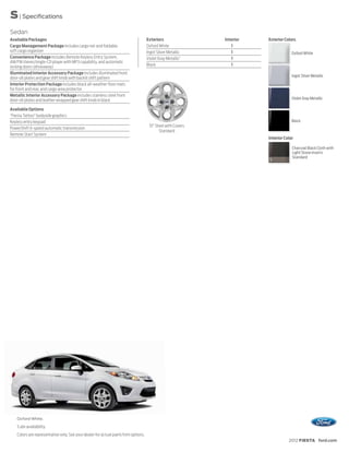 S | Specifications
Sedan
Available Packages                                                                   Exteriors                Interior   Exterior Colors
Cargo Management Package includes cargo net and foldable                             Oxford White                1
soft cargo organizer                                                                 Ingot Silver Metallic       1                    Oxford White
Convenience Package includes Remote Keyless Entry System,                            Violet Gray Metallic1       1
AM/FM stereo/single-CD player with MP3 capability, and automatic
locking doors (driveaway)                                                            Black                       1
Illuminated Interior Accessory Package includes illuminated front
                                                                                                                                      Ingot Silver Metallic
door-sill plates and gear shift knob with backlit shift pattern
Interior Protection Package includes black all-weather floor mats
for front and rear, and cargo area protector
Metallic Interior Accessory Package includes stainless steel front
door-sill plates and leather-wrapped gear shift knob in black                                                                         Violet Gray Metallic

Available Options
“Fiesta Tattoo” bodyside graphics
Keyless entry keypad                                                                                                                  Black
                                                                                      15" Steel with Covers
PowerShift 6-speed automatic transmission
                                                                                            Standard
Remote Start System
                                                                                                                         Interior Color

                                                                                                                                      Charcoal Black Cloth with
                                                                                                                                      Light Stone Inserts
                                                                                                                                      Standard
                                                                                                                         1




    Oxford White.
    1
        Late availability.
    Colors are representative only. See your dealer for actual paint/trim options.
                                                                                                                                    2012 FIESTA ford.com
 