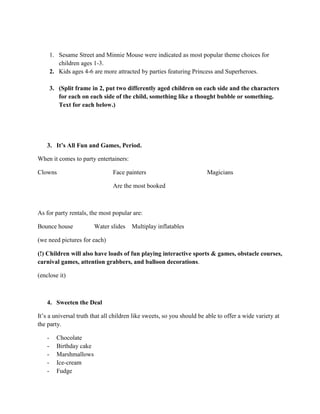 1. Sesame Street and Minnie Mouse were indicated as most popular theme choices for
children ages 1-3.
2. Kids ages 4-6 are more attracted by parties featuring Princess and Superheroes.
3. (Split frame in 2, put two differently aged children on each side and the characters
for each on each side of the child, something like a thought bubble or something.
Text for each below.)
3. It’s All Fun and Games, Period.
When it comes to party entertainers:
Clowns Face painters Magicians
Are the most booked
As for party rentals, the most popular are:
Bounce house Water slides Multiplay inflatables
(we need pictures for each)
(!) Children will also have loads of fun playing interactive sports & games, obstacle courses,
carnival games, attention grabbers, and balloon decorations.
(enclose it)
4. Sweeten the Deal
It’s a universal truth that all children like sweets, so you should be able to offer a wide variety at
the party.
- Chocolate
- Birthday cake
- Marshmallows
- Ice-cream
- Fudge
 