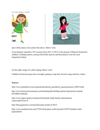 (put a belly dancer, but cartoon like above. Below write:
Event planners reported a 32% increase from 2011 to 2012 in the amount of Dancers booked for
children’s birthday parties, among which belly dancers and hula dancers were the most
frequently booked
(on the right, image of a child singing. Below write:
Children can become pop-stars overnight, getting to sing their favorite songs and have a blast.
Sources:
http://www.punchbowl.com/corporate/presskit/pr_punchbowl_guestexperience_020514.pdf
http://www.business2community.com/branding/kids-birthday-parties-big-business-brands-
0815880#!AMcmQ
http://www.iaapa.org/docs/institutes/benchmark-study-family-entertainment-
centers.pdf?sfvrsn=0
http://blog.gigmasters.com/top-kids-party-trends-of-2012/
http://www.marthastewart.com/275413/kids-party-crafts/@center/276975/marthas-crafts-
kids#268383
 