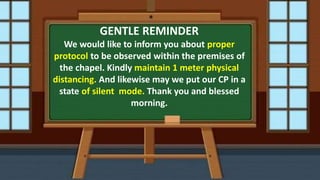 GENTLE REMINDER
We would like to inform you about proper
protocol to be observed within the premises of
the chapel. Kindly maintain 1 meter physical
distancing. And likewise may we put our CP in a
state of silent mode. Thank you and blessed
morning.
 