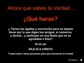 Ahora que sabes la Verdad … ¿Qué haras?   ¿   Tienes las agallas y convicción para no dejarte llevar por lo que digan tus amigos, el comercio, y demás…y participar en una fiesta que no es agradable a Dios? Si es así DILE SÍ A CRISTO Y pasa esto a otras personas para que conozcan la verdad 