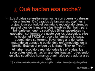 ¿  Qué hacían esa noche? Los druidas se vestían esa noche con cueros y cabezas de animales. Disfrazados de fantasmas, espíritus y brujas; iban por todo el vecindario recogiendo ofrendas para el dios de la muerte y las tinieblas Samhain, para brindarle su honor y sacrificios Si los sacerdotes no quedaban conformes o a gusto con los obsequios, ellos le hacían el TRICK o truco a la familia de la casa, quemándole su terreno, llevándose a la doncella, matando su ganado o poniéndole enfermedades en la familia. Este es el origen de la frase "Trick or Treat".  Al haber recogido y reunido todas las ofrendas, los sacerdotes druidas hacían grandes fogatas*  ofreciendo en ellas sacrificios humanos o animales para adorar a su dios.   * ( de ahi se deriva la palabra fogata en inglés : bonfire : hueso(bone) y fuego(fire) 