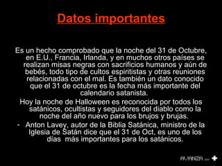 Datos importantes   Es un hecho comprobado que la noche del 31 de Octubre, en E.U., Francia, Irlanda, y en muchos otros países se realizan misas negras con sacrificios humanos y aún de bebés, todo tipo de cultos espiritistas y otras reuniones relacionadas con el mal. Es también un dato conocido que el 31 de octubre es la fecha más importante del calendario satanista.  Hoy la noche de Halloween es reconocida por todos los satánicos, ocultistas y seguidores del diablo como la noche del año nuevo para los brujos y brujas.  Anton Lavey, autor de la Biblia Satánica, ministro de la Iglesia de Satán dice que el 31 de Oct, es uno de los días  más importantes para los satánicos. 