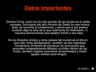 Datos importantes   Doreen Irving, quien fue la más grande de las brujas en el oeste europeo, concubina del alto ministro de Satán en esa misma área, se convirtió al cristianismo, y decía que si los padres tuvieran alguna idea de lo que realmente es Halloween, ni siquiera mencionarían esa palabra frente a sus hijos.     En los Estados Unidos y otros países del mundo es el día en que más niños desaparecen, también se han reportado numerosos crímenes de p ersonas sin escrúpulos que esconden solapadamente afiladas cuchillas dentro de las frutas, también regalan caramelos envenenados y hasta agujas usadas para drogas.   