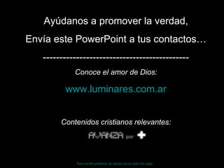 Ayúdanos a promover la verdad, Envía este PowerPoint a tus contactos… -------------------------------------------- Conoce el amor de Dios: www.luminares.com.ar Contenidos cristianos relevantes: Para recibir palabras de aliento en tu mail clic aquí 