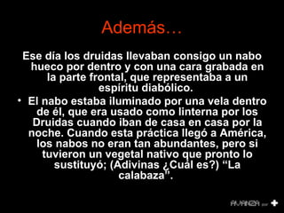 Además… Ese día los druidas llevaban consigo un nabo hueco por dentro y con una cara grabada en la parte frontal, que representaba a un espíritu diabólico.  El nabo estaba iluminado por una vela dentro de él, que era usado como linterna por los Druidas cuando iban de casa en casa por la noche. Cuando esta práctica llegó a América, los nabos no eran tan abundantes, pero si tuvieron un vegetal nativo que pronto lo sustituyó; (Adivinas ¿Cuál es?) “La calabaza”.   