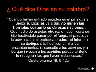 ¿  Qué dice Dios en su palabra? “  Cuando hayan entrado ustedes en el país que el Señor su Dios les va a dar,  no imiten las horribles costumbres de esas naciones,  . Que nadie de ustedes ofrezca en sacrificio a su hijo haciéndolo pasar por el fuego, ni practique la adivinación, ni pretenda predecir el futuro, ni se dedique a la hechicería, ni a los encantamientos, ni consulte a los adivinos y a los que invocan a los espíritus porque al Señor le repugnan los que hacen estas cosas.” -Deuteronomio 18: 9-12a 