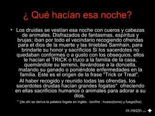 ¿ Qué hacían esa noche? 
• Los druidas se vestían esa noche con cueros y cabezas 
de animales. Disfrazados de fantasmas, espíritus y 
brujas; iban por todo el vecindario recogiendo ofrendas 
para el dios de la muerte y las tinieblas Samhain, para 
brindarle su honor y sacrificios Si los sacerdotes no 
quedaban conformes o a gusto con los obsequios, ellos 
le hacían el TRICK o truco a la familia de la casa, 
quemándole su terreno, llevándose a la doncella, 
matando su ganado o poniéndole enfermedades en la 
familia. Este es el origen de la frase "Trick or Treat". 
Al haber recogido y reunido todas las ofrendas, los 
sacerdotes druidas hacían grandes fogatas* ofreciendo 
en ellas sacrificios humanos o animales para adorar a su 
dios. 
* (de ahi se deriva la palabra fogata en inglés : bonfire : hueso(bone) y fuego(fire) 
 