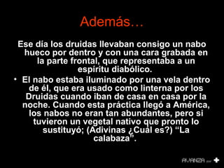 Además… 
Ese día los druidas llevaban consigo un nabo 
hueco por dentro y con una cara grabada en 
la parte frontal, que representaba a un 
espíritu diabólico. 
• El nabo estaba iluminado por una vela dentro 
de él, que era usado como linterna por los 
Druidas cuando iban de casa en casa por la 
noche. Cuando esta práctica llegó a América, 
los nabos no eran tan abundantes, pero si 
tuvieron un vegetal nativo que pronto lo 
sustituyó; (Adivinas ¿Cuál es?) “La 
calabaza”. 
 