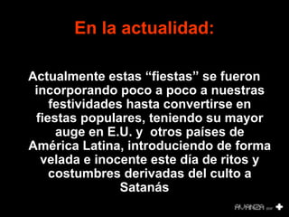 En la actualidad: 
Actualmente estas “fiestas” se fueron 
incorporando poco a poco a nuestras 
festividades hasta convertirse en 
fiestas populares, teniendo su mayor 
auge en E.U. y otros países de 
América Latina, introduciendo de forma 
velada e inocente este día de ritos y 
costumbres derivadas del culto a 
Satanás.. 
 