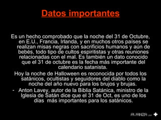 Datos importantes 
Es un hecho comprobado que la noche del 31 de Octubre, 
en E.U., Francia, Irlanda, y en muchos otros países se 
realizan misas negras con sacrificios humanos y aún de 
bebés, todo tipo de cultos espiritistas y otras reuniones 
relacionadas con el mal. Es también un dato conocido 
que el 31 de octubre es la fecha más importante del 
calendario satanista. 
Hoy la noche de Halloween es reconocida por todos los 
satánicos, ocultistas y seguidores del diablo como la 
noche del año nuevo para los brujos y brujas. 
- Anton Lavey, autor de la Biblia Satánica, ministro de la 
Iglesia de Satán dice que el 31 de Oct, es uno de los 
días más importantes para los satánicos. 
 