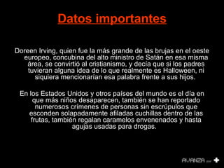 Datos importantes 
Doreen Irving, quien fue la más grande de las brujas en el oeste 
europeo, concubina del alto ministro de Satán en esa misma 
área, se convirtió al cristianismo, y decía que si los padres 
tuvieran alguna idea de lo que realmente es Halloween, ni 
siquiera mencionarían esa palabra frente a sus hijos. 
En los Estados Unidos y otros países del mundo es el día en 
que más niños desaparecen, también se han reportado 
numerosos crímenes de personas sin escrúpulos que 
esconden solapadamente afiladas cuchillas dentro de las 
frutas, también regalan caramelos envenenados y hasta 
agujas usadas para drogas. 
 