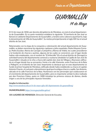 10
GUAYMALLÉN
14 de Mayo
El 14 de mayo de 1858, por decreto del gobierno de Mendoza, se creó el actual departamen-
to de Guaymallén. En su parte resolutiva establece lo siguiente: “El territorio de San José se
llamará en adelante Departamento de Guaymallén, y tendrá como cabecera aquel barrio, bajo
la denominación de Villa de Guaymallén”. Su núcleo principal durante el siglo XIX fue el actual
distrito de San José.
Relacionados con la etapa de la conquista y colonización del actual departamento de Guay-
mallén, se deben mencionar los siguientes capitanes y jefes españoles: Pedro Moyano Corne-
jo, Pedro Escobar, Alonso de Carvajal y Campofrío y Alonso de Videla, los cuales procedieron
a la fundación de chacras y quintas, algunas de las cuales se conocieron, por el lugar donde
habían sido emplazados, con el nombre de “El Infiernillo” (En el actual distrito de Dorrego).La
actividad humana del departamento comenzó a nuclearse alrededor la Capilla de San José de
Guaymallén ( situada en la viña y chacra del capitán don José de Villegas y Reynoso), edifica-
da en el lugar donde hoy se encuentra: frente a la calle Viamonte, entre Francisco de la Reta
y Pellegrini, en el distrito de San José. Importante es destacar que en este departamento se
fundó el primer hospital de Mendoza, edificado donde había establecido su chacra el capitán
Antonio Chacón, el cual pasó a denominarse igual que la antigua chacra y capilla, San Antonio,
ubicado en la calle Francisco de la Reta. Numerosos son los personajes que coadyuvaron en
el crecimiento del departamento de Guaymallén, pero es importante señalar la obra realizada
por don Francisco Cobos, quien en 1808 introdujo las primeras estacas de álamos, dando
origen a una de las principales riquezas forestales.
Ampliar la información:
http://www.mendoza.edu.ar/14-de-mayo-qdia-del-departamento-de-guaymallenq/
MUNICIPALIDAD: https://www.guaymallen.gob.ar/
101 LUGARES DE MENDOZA: Dirección General de Escuelas.
 