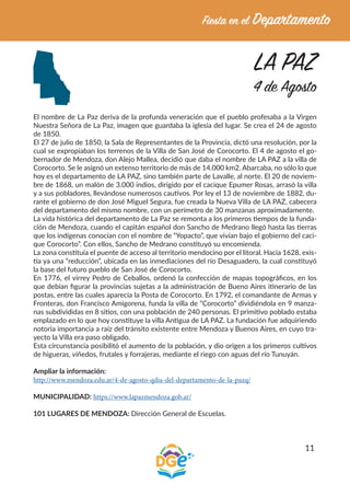 11
LA PAZ
4 de Agosto
El nombre de La Paz deriva de la profunda veneración que el pueblo profesaba a la Virgen
Nuestra Señora de La Paz, imagen que guardaba la iglesia del lugar. Se crea el 24 de agosto
de 1850.
El 27 de julio de 1850, la Sala de Representantes de la Provincia, dictó una resolución, por la
cual se expropiaban los terrenos de la Villa de San José de Corocorto. El 4 de agosto el go-
bernador de Mendoza, don Alejo Mallea, decidió que daba el nombre de LA PAZ a la villa de
Corocorto. Se le asignó un extenso territorio de más de 14.000 km2. Abarcaba, no sólo lo que
hoy es el departamento de LA PAZ, sino también parte de Lavalle, al norte. El 20 de noviem-
bre de 1868, un malón de 3.000 indios, dirigido por el cacique Epumer Rosas, arrasó la villa
y a sus pobladores, llevándose numerosos cautivos. Por ley el 13 de noviembre de 1882, du-
rante el gobierno de don José Miguel Segura, fue creada la Nueva Villa de LA PAZ, cabecera
del departamento del mismo nombre, con un perímetro de 30 manzanas aproximadamente.
La vida histórica del departamento de La Paz se remonta a los primeros tiempos de la funda-
ción de Mendoza, cuando el capitán español don Sancho de Medrano llegó hasta las tierras
que los indígenas conocían con el nombre de “Yopacto”, que vivían bajo el gobierno del caci-
que Corocorto”. Con ellos, Sancho de Medrano constituyó su encomienda.
La zona constituía el puente de acceso al territorio mendocino por el litoral. Hacia 1628, exis-
tía ya una “reducción”, ubicada en las inmediaciones del río Desaguadero, la cual constituyó
la base del futuro pueblo de San José de Corocorto.
En 1776, el virrey Pedro de Ceballos, ordenó la confección de mapas topográficos, en los
que debían figurar la provincias sujetas a la administración de Bueno Aires itinerario de las
postas, entre las cuales aparecía la Posta de Corocorto. En 1792, el comandante de Armas y
Fronteras, don Francisco Amigorena, funda la villa de “Corocorto” dividiéndola en 9 manza-
nas subdivididas en 8 sitios, con una población de 240 personas. El primitivo poblado estaba
emplazado en lo que hoy constituye la villa Antigua de LA PAZ. La fundación fue adquiriendo
notoria importancia a raíz del tránsito existente entre Mendoza y Buenos Aires, en cuyo tra-
yecto la Villa era paso obligado.
Esta circunstancia posibilitó el aumento de la población, y dio origen a los primeros cultivos
de higueras, viñedos, frutales y forrajeras, mediante el riego con aguas del río Tunuyán.
Ampliar la información:
http://www.mendoza.edu.ar/4-de-agosto-qdia-del-departamento-de-la-pazq/
MUNICIPALIDAD: https://www.lapazmendoza.gob.ar/
101 LUGARES DE MENDOZA: Dirección General de Escuelas.
 