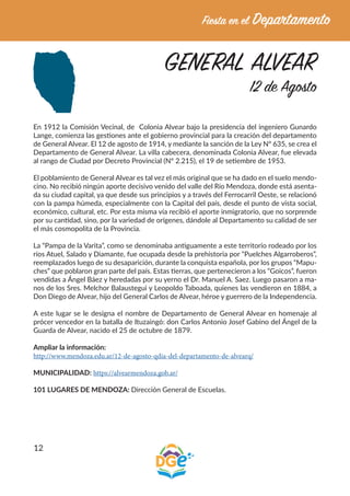 12
GENERAL ALVEAR
12 de Agosto
En 1912 la Comisión Vecinal, de Colonia Alvear bajo la presidencia del ingeniero Gunardo
Lange, comienza las gestiones ante el gobierno provincial para la creación del departamento
de General Alvear. El 12 de agosto de 1914, y mediante la sanción de la Ley Nº 635, se crea el
Departamento de General Alvear. La villa cabecera, denominada Colonia Alvear, fue elevada
al rango de Ciudad por Decreto Provincial (Nº 2.215), el 19 de setiembre de 1953.
El poblamiento de General Alvear es tal vez el más original que se ha dado en el suelo mendo-
cino. No recibió ningún aporte decisivo venido del valle del Río Mendoza, donde está asenta-
da su ciudad capital, ya que desde sus principios y a través del Ferrocarril Oeste, se relacionó
con la pampa húmeda, especialmente con la Capital del país, desde el punto de vista social,
económico, cultural, etc. Por esta misma vía recibió el aporte inmigratorio, que no sorprende
por su cantidad, sino, por la variedad de orígenes, dándole al Departamento su calidad de ser
el más cosmopolita de la Provincia.
La “Pampa de la Varita”, como se denominaba antiguamente a este territorio rodeado por los
ríos Atuel, Salado y Diamante, fue ocupada desde la prehistoria por “Puelches Algarroberos”,
reemplazados luego de su desaparición, durante la conquista española, por los grupos “Mapu-
ches” que poblaron gran parte del país. Estas tierras, que pertenecieron a los “Goicos”, fueron
vendidas a Ángel Báez y heredadas por su yerno el Dr. Manuel A. Saez. Luego pasaron a ma-
nos de los Sres. Melchor Balaustegui y Leopoldo Taboada, quienes las vendieron en 1884, a
Don Diego de Alvear, hijo del General Carlos de Alvear, héroe y guerrero de la Independencia.
A este lugar se le designa el nombre de Departamento de General Alvear en homenaje al
prócer vencedor en la batalla de Ituzaingó: don Carlos Antonio Josef Gabino del Ángel de la
Guarda de Alvear, nacido el 25 de octubre de 1879.
Ampliar la información:
http://www.mendoza.edu.ar/12-de-agosto-qdia-del-departamento-de-alvearq/
MUNICIPALIDAD: https://alvearmendoza.gob.ar/
101 LUGARES DE MENDOZA: Dirección General de Escuelas.
 