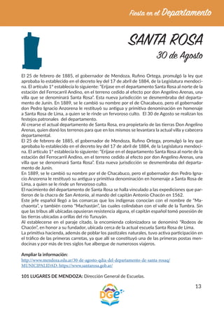 13
SANTA ROSA
30 de Agosto
El 25 de febrero de 1885, el gobernador de Mendoza, Rufino Ortega, promulgó la ley que
aprobaba lo establecido en el decreto ley del 17 de abril de 1884, de la Legislatura mendoci-
na. El artículo 1º establecía lo siguiente: “Eríjase en el departamento Santa Rosa al norte de la
estación del Ferrocarril Andino, en el terreno cedido al efecto por don Angelino Arenas, una
villa que se denominará Santa Rosa”. Esta nueva jurisdicción se desmembraba del departa-
mento de Junín. En 1889, se le cambió su nombre por el de Chacabuco, pero el gobernador
don Pedro Ignacio Anzorena le restituyó su antigua y primitiva denominación en homenaje
a Santa Rosa de Lima, a quien se le rinde un fervoroso culto. El 30 de Agosto se realizan los
festejos patronales del departamento.
Al crearse el actual departamento de Santa Rosa, era propietario de las tierras Don Angelino
Arenas, quien donó los terrenos para que en los mismos se levantara la actual villa y cabecera
departamental.
El 25 de febrero de 1885, el gobernador de Mendoza, Rufino Ortega, promulgó la ley que
aprobaba lo establecido en el decreto ley del 17 de abril de 1884, de la Legislatura mendoci-
na. El artículo 1º establecía lo siguiente: “Eríjase en el departamento Santa Rosa al norte de la
estación del Ferrocarril Andino, en el terreno cedido al efecto por don Angelino Arenas, una
villa que se denominará Santa Rosa”. Esta nueva jurisdicción se desmembraba del departa-
mento de Junín.
En 1889, se le cambió su nombre por el de Chacabuco, pero el gobernador don Pedro Igna-
cio Anzorena le restituyó su antigua y primitiva denominación en homenaje a Santa Rosa de
Lima, a quien se le rinde un fervoroso culto.
El nacimiento del departamento de Santa Rosa se halla vinculado a las expediciones que par-
tieron de la chacra de San Antonio, al mando del capitán Antonio Chacón en 1562.
Este jefe español llegó a las comarcas que los indígenas conocían con el nombre de “Ma-
chaonta”, y también como “Machastán”, las cuales colindaban con el valle de la Tumbra. Sin
que las tribus allí ubicadas opusieran resistencia alguna, el capitán español tomó posesión de
las tierras ubicadas a orillas del río Tunuyán.
Al establecerse en el paraje citado, la encomienda colonizadora se denominó “Rodeos de
Chacón”, en honor a su fundador, ubicada cerca de la actual escuela Santa Rosa de Lima.
La primitiva hacienda, además de poblar los pastizales naturales, tuvo activa participación en
el tráfico de las primeras carretas, ya que allí se constituyó una de las primeras postas men-
docinas y por más de tres siglos fue albergue de numerosos viajeros.
Ampliar la información:
http://www.mendoza.edu.ar/30-de-agosto-qdia-del-departamento-de-santa-rosaq/
MUNICIPALIDAD: https://www.santarosa.gob.ar/
101 LUGARES DE MENDOZA: Dirección General de Escuelas.
 