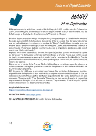 14
MAIPÚ
24 de Septiembre
El Departamento de Maipú fue creado el 14 de Mayo de 1.858, por Decreto del Gobernador
Juan Cornelio Moyano. Sin embargo, el feriado departamental es el 24 de Setiembre, Día de
la Patrona de la Ciudad y del departamento, la Virgen de la Merced.
El actual departamento de Maipú fue explorado y conquistado por el capitán Pedro Moyano
Cornejo, quien recibió de la Capitanía General de Chile la Merced Real de las jurisdicciones
que los indios Huarpes conocían con el nombre de “Tiasta”. Fundó allí una estancia, que a su
muerte pasó a propiedad del capitán don José Moyano Cabral. Desde entonces comenzó a
denominarse “Potreros de Cabral, constituyéndose en la importante posta conocida con el
nombre de “Rodeo del Medio”.
Improba fue la labor desarrollada en esta zona por los jesuítas, quienes levantaron la capilla
de Barrancas y la de Nuestra Señora de las Mercedes de la Cruz de Piedra, que en 1855 dejó
de funcionar por encontrarse ya muy vieja y deteriorada. La acción de don Nicolás de Ozamis
posibilitó la reconstrucción del oratorio, obra que luego fue continuada por su hijo, don José
Alberto de Ozamis.
Dispersas en el paraje de la Cruz de Piedra, 38 familias se constituyeron en las pioneras y
colonizadoras de una región, que con el correr del tiempo sería la zona industrial más rica de
la vitivinicultura argentina.
El 9 de enero de 1855 ante la necesidad imperiosa de fijar los límites de los nuevos pueblos,
el gobernador de la provincia don Pedro Pascual Segura dictó un decreto-ley por el cual se
estableció el perímetro geográfico del futuro departamento de Maipú, denominado en ese
momento “Departamento 7º de Campaña” Sin embargo, tres meses después, al crearse los
departamentos de Luján y San Vicente, el llamado “Departamento 7º de Campaña” quedó
encerrado dentro de los departamentos creados.
Ampliar la información:
http://www.mendoza.edu.ar/departamento-de-maipu-2/
MUNICIPALIDAD: http://maipu.gob.ar/
101 LUGARES DE MENDOZA: Dirección General de Escuelas.
 