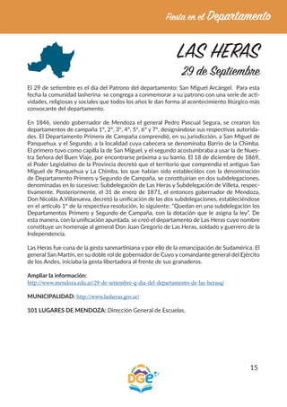 15
LAS HERAS
29 de Septiembre
El 29 de setiembre es el día del Patrono del departamento: San Miguel Arcángel. Para esta
fecha la comunidad lasherina se congrega a conmemorar a su patrono con una serie de acti-
vidades, religiosas y sociales que todos los años le dan forma al acontecimiento litúrgico más
convocante del departamento.
En 1846, siendo gobernador de Mendoza el general Pedro Pascual Segura, se crearon los
departamentos de campaña 1º, 2º, 3º, 4º, 5º, 6º y 7º, designándose sus respectivas autorida-
des. El Departamento Primero de Campaña comprendió, en su jurisdicción, a San Miguel de
Panquehua, y el Segundo, a la localidad cuya cabecera se denominaba Barrio de la Chimba.
El primero tuvo como capilla la de San Miguel, y el segundo acostumbraba a usar la de Nues-
tra Señora del Buen Viaje, por encontrarse próxima a su barrio. El 18 de diciembre de 1869,
el Poder Legislativo de la Provincia decretó que el territorio que comprendía el antiguo San
Miguel de Panquehua y La Chimba, los que habían sido establecidos con la denominación
de Departamento Primero y Segundo de Campaña, se constituirían en dos subdelegaciones,
denominadas en lo sucesivo: Subdelegación de Las Heras y Subdelegación de Villeta, respec-
tivamente. Posteriormente, el 31 de enero de 1871, el entonces gobernador de Mendoza,
Don Nicolás A.Villanueva, decretó la unificación de las dos subdelegaciones, estableciéndose
en el artículo 1º de la respectiva resolución, lo siguiente: “Quedan en una subdelegación los
Departamentos Primero y Segundo de Campaña, con la dotación que le asigna la ley”. De
esta manera, con la unificación apuntada, se creó el departamento de Las Heras cuyo nombre
constituye un homenaje al general Don Juan Gregorio de Las Heras, soldado y guerrero de la
Independencia.
Las Heras fue cuna de la gesta sanmartiniana y por ello de la emancipación de Sudamérica. El
general San Martín, en su doble rol de gobernador de Cuyo y comandante general del Ejército
de los Andes, iniciaba la gesta libertadora al frente de sus granaderos.
Ampliar la información:
http://www.mendoza.edu.ar/29-de-setiembre-q-dia-del-departamento-de-las-herasq/
MUNICIPALIDAD: http://www.lasheras.gov.ar/
101 LUGARES DE MENDOZA: Dirección General de Escuelas.
 