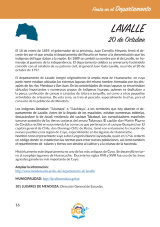 16
LAVALLE
20 de Octubre
El 18 de enero de 1859, el gobernador de la provincia, Juan Cornelio Moyano, firmó el de-
creto-ley por el que creaba el departamento del Rosario en honor a la denominación que los
indígenas del lugar daban a la región. En 1889 se cambió su nombre por el de Lavalle, en ho-
menaje al guerrero de la independencia. El departamento celebra su aniversario haciéndolo
coincidir con el natalicio de su patrono civil, el general Juan Galo Lavalle, ocurrido el 20 de
octubre de 1797.
El departamento de Lavalle integró originalmente la amplia zona de Huanacache, en cuya
parte norte estaban ubicadas las extensas lagunas del mismo nombre, formadas por los des-
agües de los ríos Mendoza y San Juan. En las proximidades de estas lagunas se encontraban
ubicados importantes y numerosos grupos de indígenas huarpes, quienes se dedicaban a
la pesca, confección de canoas y canastos de totora y junquillo, así como a otras pequeñas
actividades de artesanías. De esta zona, se traía el pescado, especialmente truchas, para el
consumo de la población de Mendoza.
Los indígenas llamaban “Tulumaya” o “TuluMayú”, a los territorios que hoy abarcan el de-
partamento de Lavalle. Antes de la llegada de los españoles, existían numerosas tolderías,
destacándose la de Jocolí, residencia del cacique Tabalqué. Los conquistadores españoles
tomaron posesión de las tierras costeras del arroyo Tulumaya. El capitán don Martín Pizarro
de Córdoba recibió en encomienda las comarcas que pertenecían al cacique Guaquinchay. El
capitán general de Chile, don Domingo Ortíz de Rozas, tomó con entusiasmo la creación de
nuevos pueblos en la región de Cuyo, especialmente en las lagunas de Huanacache.
Nombró como representante suyo a don Gregorio Blanco Laysequilla, quien en 1754, redactó
un código donde se establecían las normas para crear nuevas poblaciones, así como también
el repartimiento de solares y tierras con destino al cultivo y a la crianza de la hacienda.
Históricamente este departamento es uno de los más antiguos de Cuyo. Se desarrolló en tor-
no al complejo lagunero de Huanacache. Durante los siglos XVII y XVIII fue una de las áreas
agrícolas ganaderas más importante de Cuyo.
Ampliar la información:
http://www.mendoza.edu.ar/dia-del-departamento-de-lavalle/
MUNICIPALIDAD: http://lavallemendoza.gob.ar
101 LUGARES DE MENDOZA: Dirección General de Escuelas.
 