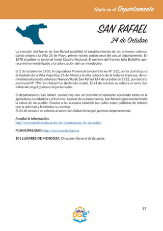 17
SAN RAFAEL
24 de Octubre
La erección del fuerte de San Rafael posibilitó el establecimiento de los primeros colonos,
dando origen a la Villa 25 de Mayo, primer núcleo poblacional del actual departamento. En
1870 el gobierno nacional funda Cuadro Nacional. El nombre del francés Julio Balloffet apa-
rece íntimamente ligado a la colonización del sur mendocino.
El 2 de octubre de 1903, la Legislatura Provincial sancionó la ley Nº 262, por la cual dispuso
el traslado de la Villa Vieja (hoy 25 de Mayo) a la villa cabecera de la Colonia Francesa, deno-
minándosela desde entonces Nueva Villa de San Rafael. El 4 de octubre de 1922, por decreto
provincial Nº 794, San Rafael fue declarada ciudad. El 24 de octubre se celebra al santo San
Rafael Arcángel, patrono departamental.
El departamento San Rafael cuenta hoy con un crecimiento bastante acelerado tanto en la
agricultura, la industria y el turismo. A pesar de su importancia, San Rafael sigue manteniendo
la calma de un pueblo. Gracias a las acequias también sus calles están pobladas de árboles
que la adornan y le brindan su sombra.
El 24 de octubre se celebra al santo San Rafael Arcángel, patrono departamental.
Ampliar la información:
http://www.mendoza.edu.ar/dia-del-departamento-de-san-rafael/
MUNICIPALIDAD: http://www.sanrafael.gov.ar
101 LUGARES DE MENDOZA: Dirección General de Escuelas.
 