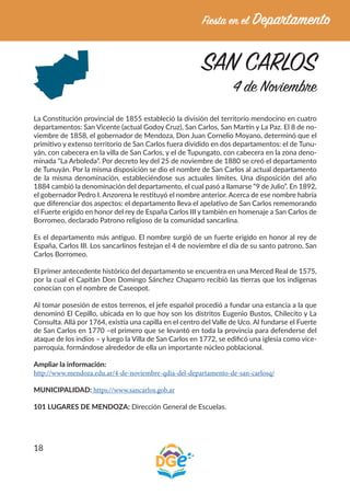 18
SAN CARLOS
4 de Noviembre
La Constitución provincial de 1855 estableció la división del territorio mendocino en cuatro
departamentos: San Vicente (actual Godoy Cruz), San Carlos, San Martín y La Paz. El 8 de no-
viembre de 1858, el gobernador de Mendoza, Don Juan Cornelio Moyano, determinó que el
primitivo y extenso territorio de San Carlos fuera dividido en dos departamentos: el de Tunu-
yán, con cabecera en la villa de San Carlos, y el de Tupungato, con cabecera en la zona deno-
minada “La Arboleda”. Por decreto ley del 25 de noviembre de 1880 se creó el departamento
de Tunuyán. Por la misma disposición se dio el nombre de San Carlos al actual departamento
de la misma denominación, estableciéndose sus actuales límites. Una disposición del año
1884 cambió la denominación del departamento, el cual pasó a llamarse “9 de Julio”. En 1892,
el gobernador Pedro I. Anzorena le restituyó el nombre anterior. Acerca de ese nombre habría
que diferenciar dos aspectos: el departamento lleva el apelativo de San Carlos rememorando
el Fuerte erigido en honor del rey de España Carlos III y también en homenaje a San Carlos de
Borromeo, declarado Patrono religioso de la comunidad sancarlina.
Es el departamento más antiguo. El nombre surgió de un fuerte erigido en honor al rey de
España, Carlos III. Los sancarlinos festejan el 4 de noviembre el día de su santo patrono, San
Carlos Borromeo.
El primer antecedente histórico del departamento se encuentra en una Merced Real de 1575,
por la cual el Capitán Don Domingo Sánchez Chaparro recibió las tierras que los indígenas
conocían con el nombre de Caseopot.
Al tomar posesión de estos terrenos, el jefe español procedió a fundar una estancia a la que
denominó El Cepillo, ubicada en lo que hoy son los distritos Eugenio Bustos, Chilecito y La
Consulta. Allá por 1764, existía una capilla en el centro del Valle de Uco. Al fundarse el Fuerte
de San Carlos en 1770 –el primero que se levantó en toda la provincia para defenderse del
ataque de los indios – y luego la Villa de San Carlos en 1772, se edificó una iglesia como vice-
parroquia, formándose alrededor de ella un importante núcleo poblacional.
Ampliar la información:
http://www.mendoza.edu.ar/4-de-noviembre-qdia-del-departamento-de-san-carlosq/
MUNICIPALIDAD: https://www.sancarlos.gob.ar
101 LUGARES DE MENDOZA: Dirección General de Escuelas.
 
