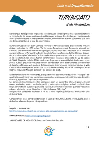 19
TUPUNGATO
8 de Noviembre
De la lengua de los pueblos originarios, se le atribuyen varios significados, según el autor que
se consulte. La de mayor arraigo en la población es “mirador de estrellas”, en relación con la
altura y dominio sobre el paisaje Departamental, hecho que los nativos conocían y que para
ello tenían el sentido o la idea de observatorio.
Durante el Gobierno de Juan Cornelio Moyano se firmó un decreto. El documento firmado
el 8 de noviembre de 1858 señala: “Se denomina Departamento de Tupungato y tendrá por
cabecera bajo el nombre de Villa de Tupungato, la población de La Arboleda, en el territorio
comprendido por el Arroyo Grande del Sur, el río Tunuyán al oriente, la Cordillera de Los An-
des al poniente y la Cañada del Carrizal con las lomas que dan vista a ella, al norte hasta tocar
el río Mendoza”. Estos límites fueron transformados luego por el decreto del 22 de agosto
de 1880. Alrededor del año 1900, comienza a llegar una gran cantidad de inmigrantes euro-
peos a nuestra provincia y muchos de ellos se instalaron en el departamento. Con el correr
de los años, el trabajo y el sacrificio de los pioneros, trajeron como consecuencia que la Villa
Cabecera fuera designada Ciudad. Esto ocurrió mediante la Ley 5.036/85, promulgada por el
Decreto Provincial Nº2.865 del día 04 de octubre de 1985.
En el momento del descubrimiento, el departamento estaba habitado por los “Huarpes”, de-
nominada con el nombre de sus caciques, entre ellos se conocen: Michinti, Ucumale, Jocjolén,
Guarinay, Aguarinez, Coytuque, Pampliquenta.
Las características físicas de estos aborígenes eran las siguientes: altos, delgados, de piel
oscura y velludos, tenían cabellos largos (tipo melenas), eran ágiles caminadores (realizaban
largas caminatas en busca de guanacos). Tejían sus camisetas con lana de guanaco y calzaban
ushutas (ojotas de cuero). Hablaban el dialecto huarpe “Allentiac”.
Religión: eran politeístas, adoraban al sol y a la luna, su principal dios era: “Hunuc Har” dios
de la montaña.
Construían sus casas con lo que tenían en el lugar: piedras, ramas, barro, totora, cuero, etc. Se
dedicaban a la caza, la pesca y la agricultura.
.
Ampliar la información:
http://www.mendoza.edu.ar/8-de-noviembre-qdia-del-departamento-de-tupungatoq/
MUNICIPALIDAD: https://www.tupungato.gov.ar/
101 LUGARES DE MENDOZA: Dirección General de Escuelas.
 